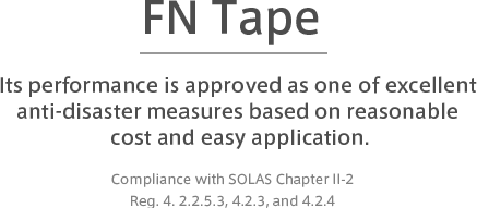 FN Tape　Its performance is approved as one of excellent anti-disaster measures based on reasonable cost and easy application.　Compliance with SOLAS Chapter II-2 Reg. 4. 2.2.5.3, 4.2.3, and 4.2.4