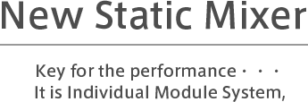 New Static Mixer　Key for the performance・・・It is Individual Module System,
