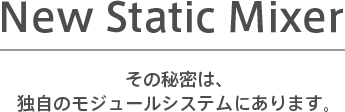 New Static Mixer その秘密は、独自のモジュールシステムにあります。